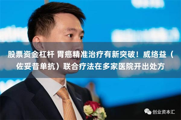 股票资金杠杆 胃癌精准治疗有新突破！威络益（佐妥昔单抗）联合疗法在多家医院开出处方