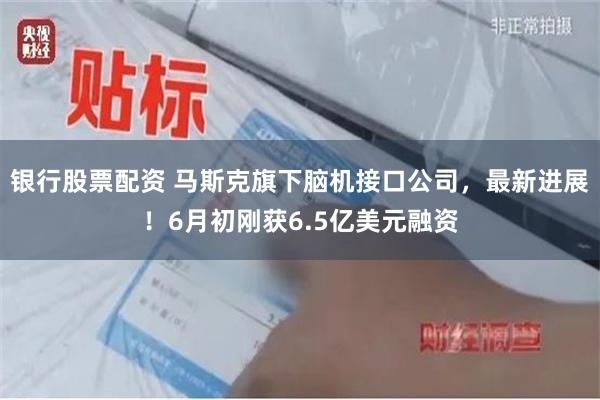 银行股票配资 马斯克旗下脑机接口公司，最新进展！6月初刚获6.5亿美元融资