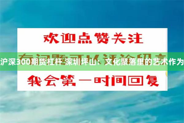 沪深300期货杠杆 深圳坪山：文化聚落里的艺术作为