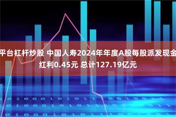 平台杠杆炒股 中国人寿2024年年度A股每股派发现金红利0.45元 总计127.19亿元