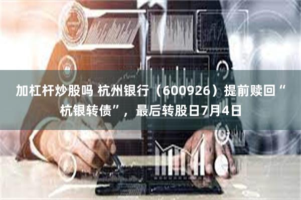 加杠杆炒股吗 杭州银行（600926）提前赎回“杭银转债”，最后转股日7月4日