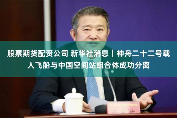 股票期货配资公司 新华社消息｜神舟二十二号载人飞船与中国空间站组合体成功分离