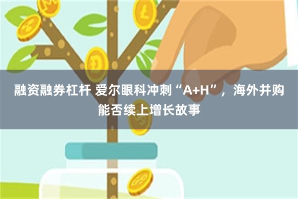 融资融券杠杆 爱尔眼科冲刺“A+H”,海外并购能否续上增长故事