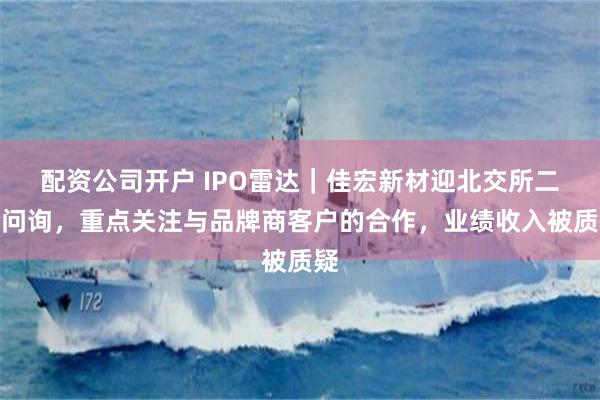 配资公司开户 IPO雷达｜佳宏新材迎北交所二轮问询，重点关注与品牌商客户的合作，业绩收入被质疑