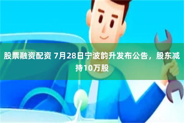 股票融资配资 7月28日宁波韵升发布公告，股东减持10万股