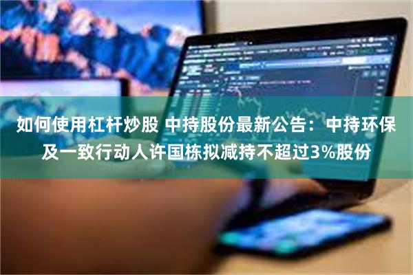 如何使用杠杆炒股 中持股份最新公告：中持环保及一致行动人许国栋拟减持不超过3%股份