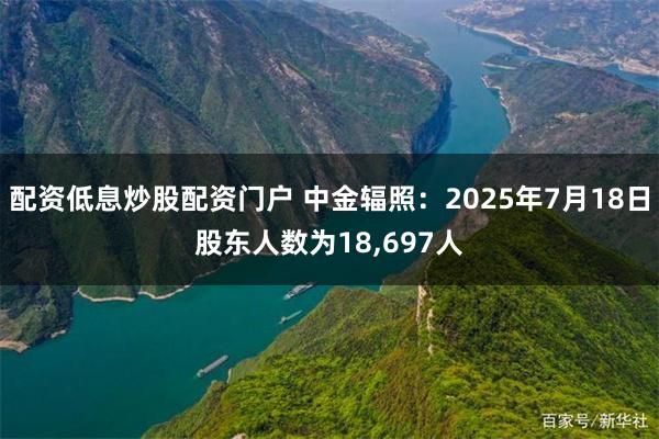 配资低息炒股配资门户 中金辐照：2025年7月18日股东人数为18,697人