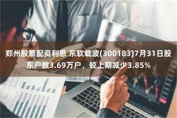 郑州股票配资利息 东软载波(300183)7月31日股东户数3.69万户，较上期减少3.85%