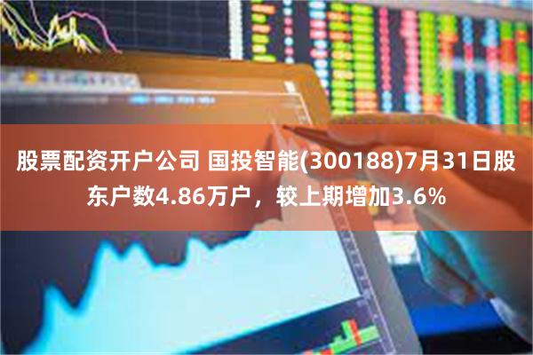 股票配资开户公司 国投智能(300188)7月31日股东户数4.86万户，较上期增加3.6%