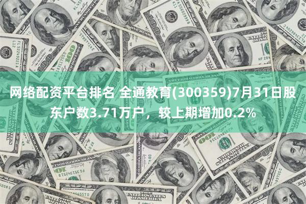 网络配资平台排名 全通教育(300359)7月31日股东户数3.71万户，较上期增加0.2%