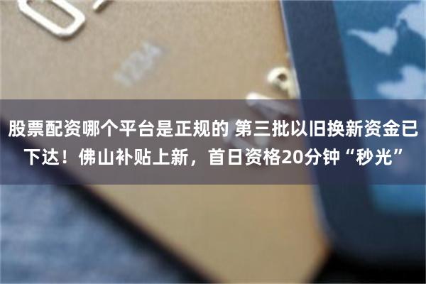 股票配资哪个平台是正规的 第三批以旧换新资金已下达！佛山补贴上新，首日资格20分钟“秒光”