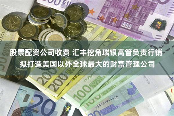 股票配资公司收费 汇丰挖角瑞银高管负责行销 拟打造美国以外全球最大的财富管理公司
