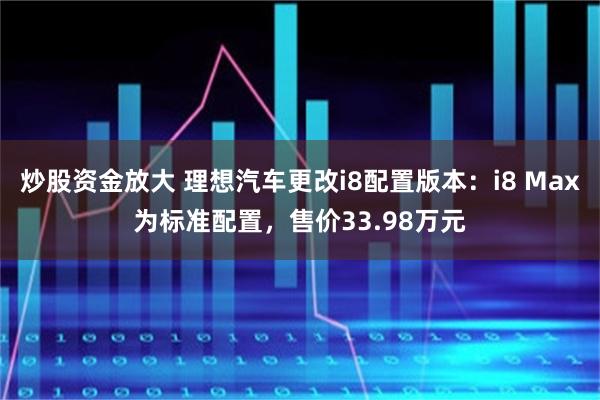 炒股资金放大 理想汽车更改i8配置版本：i8 Max为标准配置，售价33.98万元