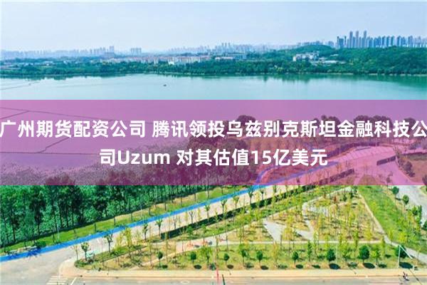 广州期货配资公司 腾讯领投乌兹别克斯坦金融科技公司Uzum 对其估值15亿美元