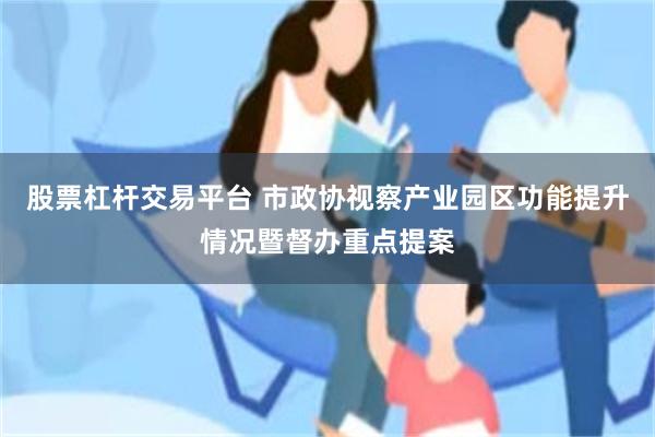 股票杠杆交易平台 市政协视察产业园区功能提升情况暨督办重点提案