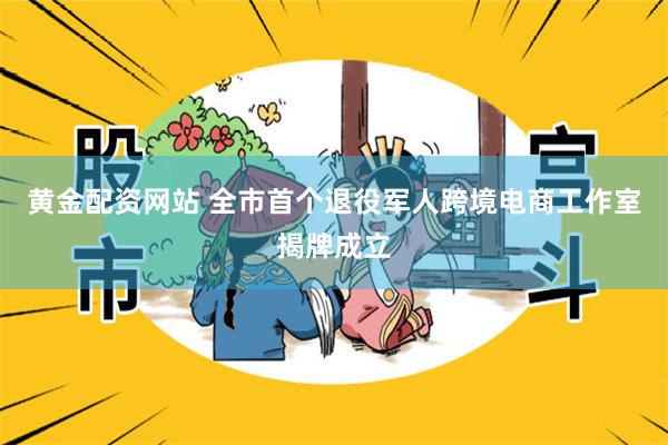 黄金配资网站 全市首个退役军人跨境电商工作室揭牌成立