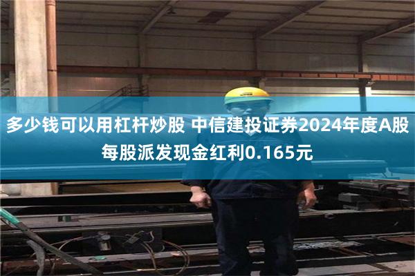 多少钱可以用杠杆炒股 中信建投证券2024年度A股每股派发现金红利0.165元
