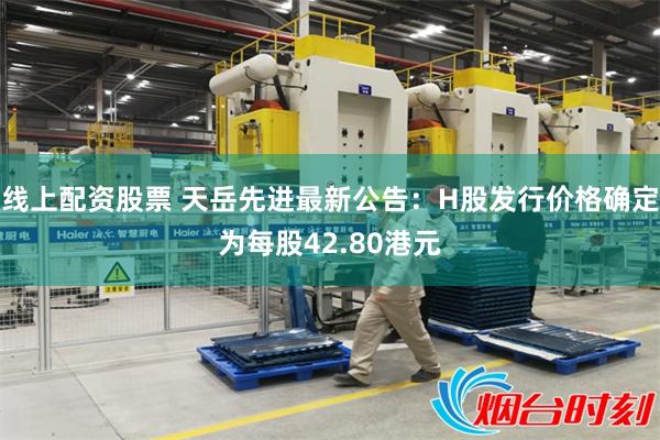 线上配资股票 天岳先进最新公告：H股发行价格确定为每股42.80港元