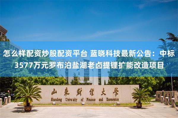 怎么样配资炒股配资平台 蓝晓科技最新公告：中标3577万元罗布泊盐湖老卤提锂扩能改造项目