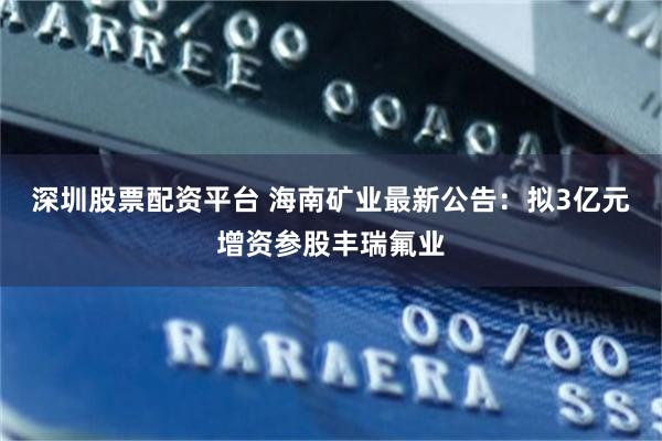 深圳股票配资平台 海南矿业最新公告：拟3亿元增资参股丰瑞氟业