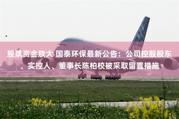 股票资金放大 国泰环保最新公告：公司控股股东、实控人、董事长陈柏校被采取留置措施