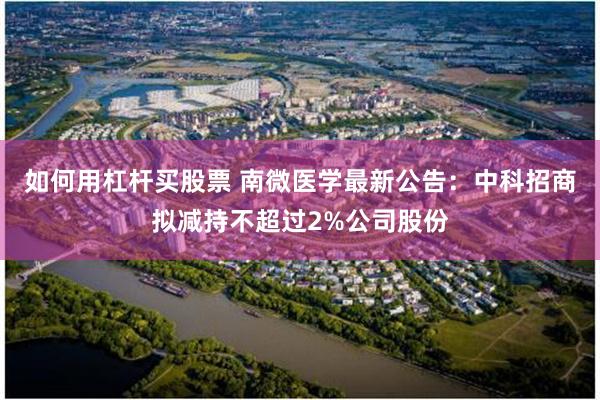 如何用杠杆买股票 南微医学最新公告：中科招商拟减持不超过2%公司股份