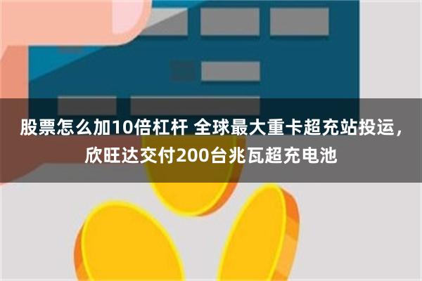 股票怎么加10倍杠杆 全球最大重卡超充站投运，欣旺达交付200台兆瓦超充电池