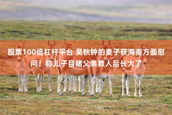 股票100倍杠杆平台 吴秋钟的妻子获海南方面慰问！称儿子目睹父亲救人后长大了