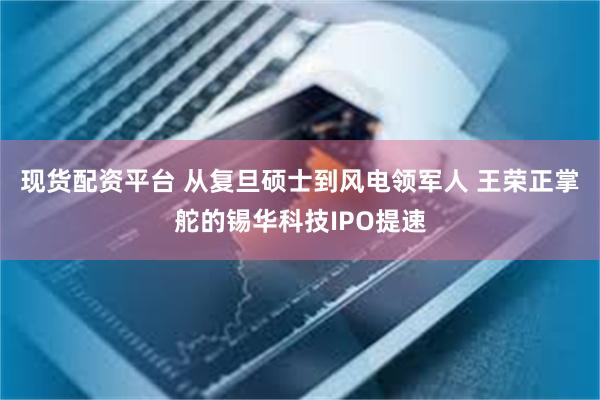 现货配资平台 从复旦硕士到风电领军人 王荣正掌舵的锡华科技IPO提速