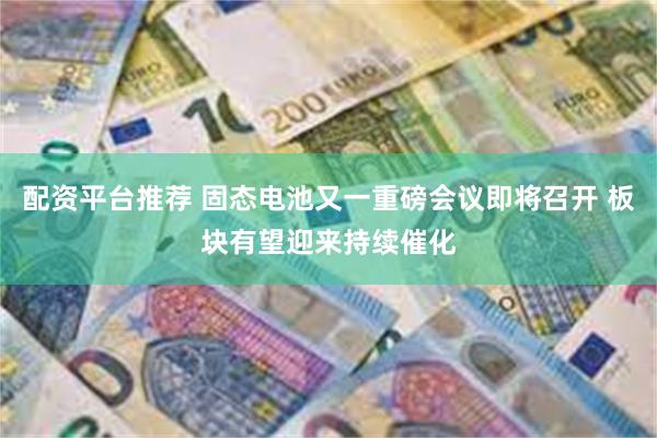 配资平台推荐 固态电池又一重磅会议即将召开 板块有望迎来持续催化