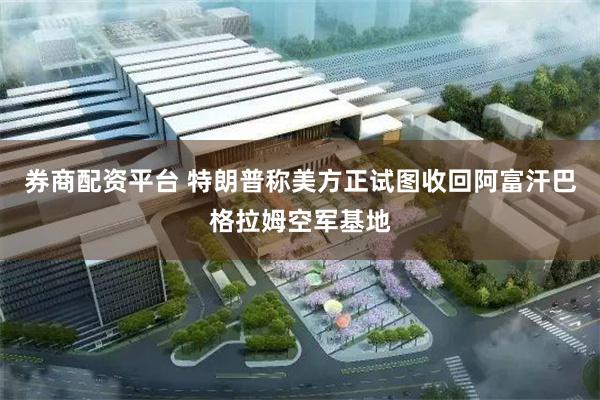 券商配资平台 特朗普称美方正试图收回阿富汗巴格拉姆空军基地