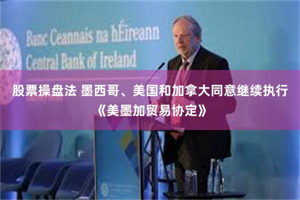 股票操盘法 墨西哥、美国和加拿大同意继续执行《美墨加贸易协定》