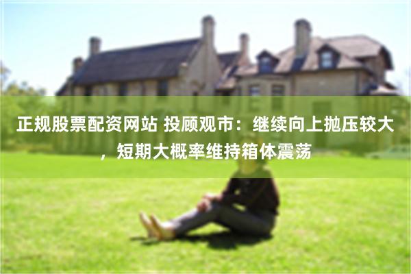 正规股票配资网站 投顾观市:继续向上抛压较大,短期大概率维持箱体震荡