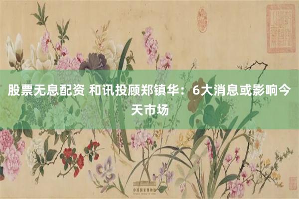 股票无息配资 和讯投顾郑镇华：6大消息或影响今天市场