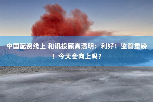 中国配资线上 和讯投顾高璐明：利好！监管重磅！今天会向上吗？