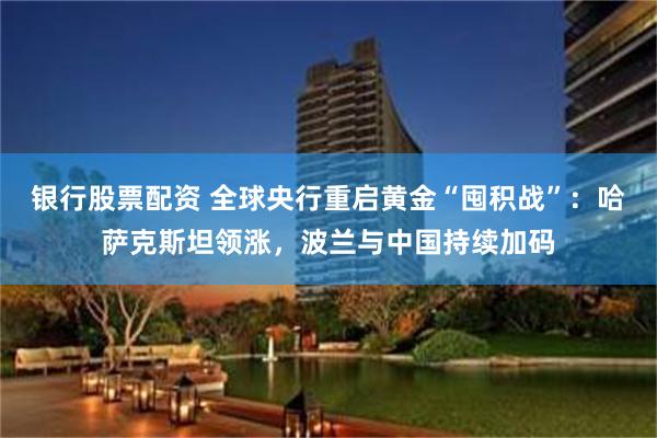 银行股票配资 全球央行重启黄金“囤积战”：哈萨克斯坦领涨，波兰与中国持续加码
