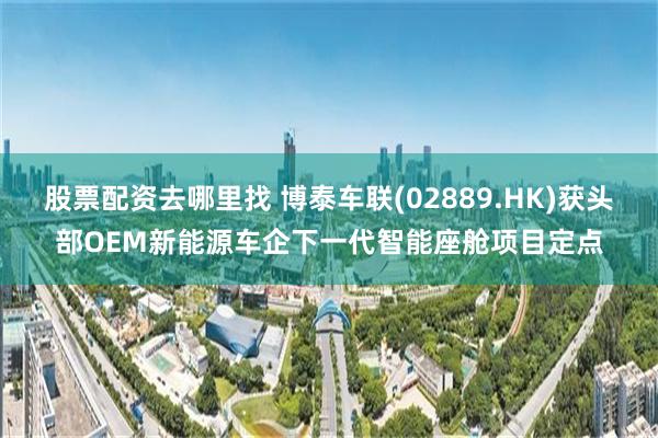股票配资去哪里找 博泰车联(02889.HK)获头部OEM新能源车企下一代智能座舱项目定点