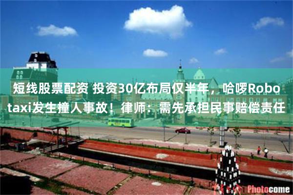 短线股票配资 投资30亿布局仅半年，哈啰Robotaxi发生撞人事故！律师：需先承担民事赔偿责任