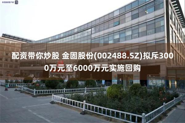 配资带你炒股 金固股份(002488.SZ)拟斥3000万元至6000万元实施回购