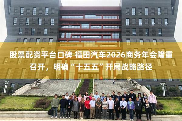 股票配资平台口碑 福田汽车2026商务年会隆重召开,明确“十五五”开局战略路径