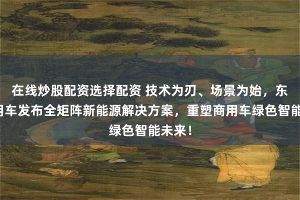 在线炒股配资选择配资 技术为刃、场景为始，东风商用车发布全矩阵新能源解决方案，重塑商用车绿色智能未来！