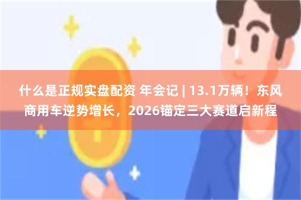 什么是正规实盘配资 年会记 | 13.1万辆！东风商用车逆势增长，2026锚定三大赛道启新程
