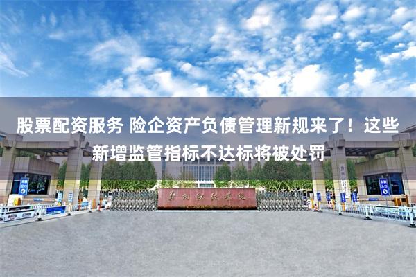 股票配资服务 险企资产负债管理新规来了!这些新增监管指标不达标将被处罚