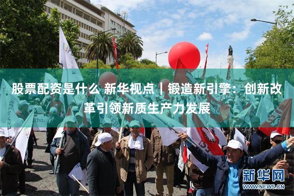 股票配资是什么 新华视点｜锻造新引擎：创新改革引领新质生产力发展