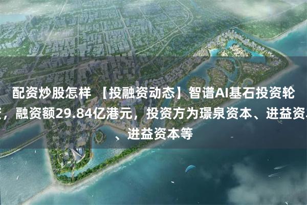 配资炒股怎样 【投融资动态】智谱AI基石投资轮融资,融资额29.84亿港元,投资方为璟泉资本、进益资本等