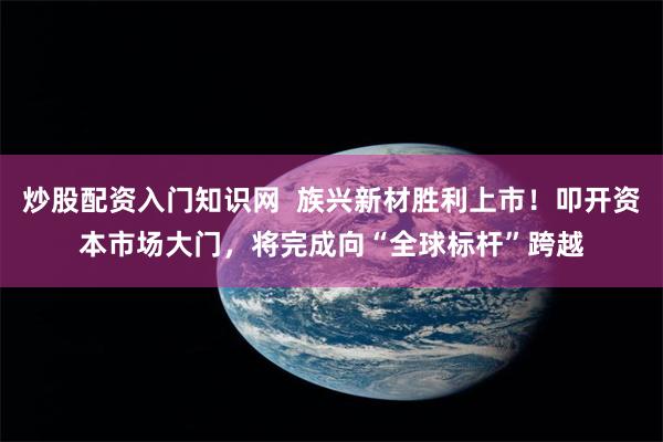 炒股配资入门知识网  族兴新材胜利上市！叩开资本市场大门，将完成向“全球标杆”跨越