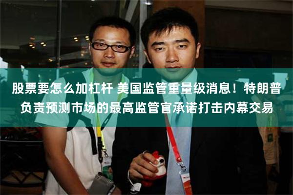 股票要怎么加杠杆 美国监管重量级消息！特朗普负责预测市场的最高监管官承诺打击内幕交易