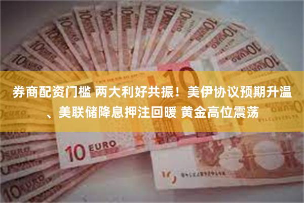 券商配资门槛 两大利好共振!美伊协议预期升温、美联储降息押注回暖 黄金高位震荡