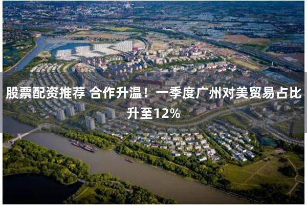 股票配资推荐 合作升温！一季度广州对美贸易占比升至12%