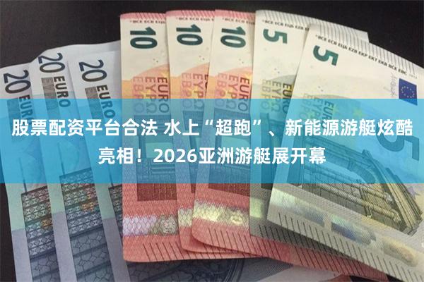 股票配资平台合法 水上“超跑”、新能源游艇炫酷亮相！2026亚洲游艇展开幕